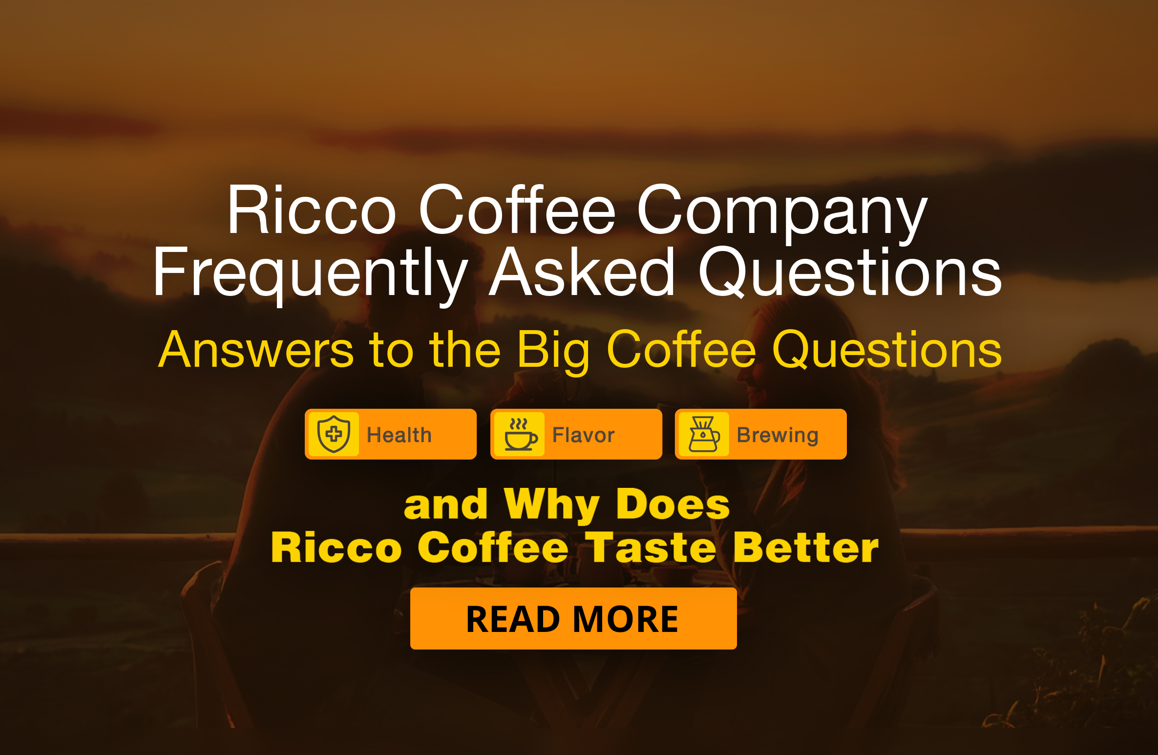 ricco-coffee-faq-banner-why-ricco-tastes-better-better-health-better-flavor–brewing-tips.jpg Homepage banner for Ricco Coffee Company’s Frequently Asked Questions. FAQ regarding health, flavor, brewing, and Why does Ricco Coffee taste better? Inviting visitors to explore what makes our coffee rich, flavorful, and unforgettable. Icons highlight Health, Flavor, and Brewing, alongside a headline that reads “Why Does Ricco Coffee Taste Better?”— and an explanation to the word 'Ricco' meaning rich, abundant, and delicious. Includes a call-to-action button that says Read More, with two people enjoying craft-roasted coffee in a warm, welcoming setting.
